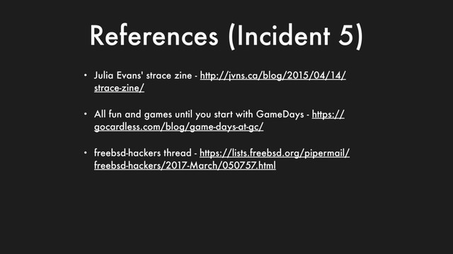 References (Incident 5)
• Julia Evans' strace zine - http://jvns.ca/blog/2015/04/14/
strace-zine/
• All fun and games until you start with GameDays - https://
gocardless.com/blog/game-days-at-gc/
• freebsd-hackers thread - https://lists.freebsd.org/pipermail/
freebsd-hackers/2017-March/050757.html
