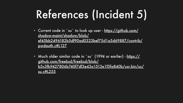 References (Incident 5)
• Current code in `su` to look up user - https://github.com/
shadow-maint/shadow/blob/
ef45bb2496182b5df90ad0323bef75d1a5d69887/contrib/
pwdauth.c#L127
• Much older similar code in `su` (1994 or earlier) - https://
github.com/freebsd/freebsd/blob/
b5c3fb9427806b740f7df3e43a1513e1f5fa840b/usr.bin/su/
su.c#L255
