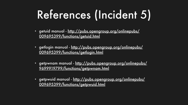 References (Incident 5)
• getuid manual - http://pubs.opengroup.org/onlinepubs/
009695399/functions/getuid.html
• getlogin manual - http://pubs.opengroup.org/onlinepubs/
009695399/functions/getlogin.html
• getpwnam manual - http://pubs.opengroup.org/onlinepubs/
9699919799/functions/getpwnam.html
• getpwuid manual - http://pubs.opengroup.org/onlinepubs/
009695399/functions/getpwuid.html
