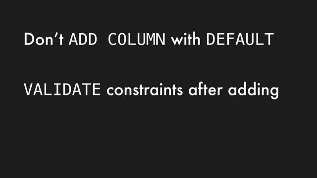 Don’t ADD COLUMN with DEFAULT
VALIDATE constraints after adding
