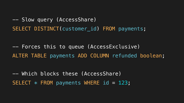 -- Slow query (AccessShare)
SELECT DISTINCT(customer_id) FROM payments;
-- Forces this to queue (AccessExclusive)
ALTER TABLE payments ADD COLUMN refunded boolean;
-- Which blocks these (AccessShare)
SELECT * FROM payments WHERE id = 123;
