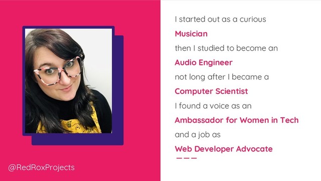 I started out as a curious
Musician
then I studied to become an
Audio Engineer
not long after I became a
Computer Scientist
I found a voice as an
Ambassador for Women in Tech
and a job as
Web Developer Advocate
@RedRoxProjects
