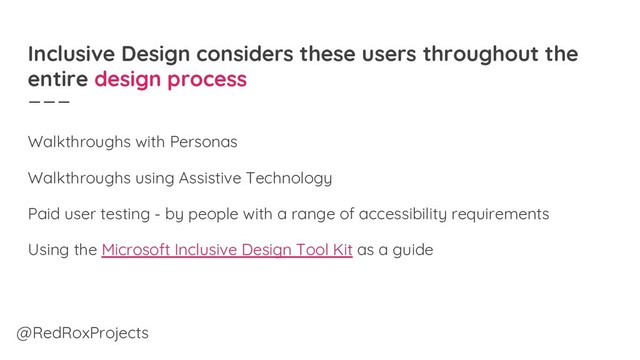 Inclusive Design considers these users throughout the
entire design process
Walkthroughs with Personas
Walkthroughs using Assistive Technology
Paid user testing - by people with a range of accessibility requirements
Using the Microsoft Inclusive Design Tool Kit as a guide
@RedRoxProjects
