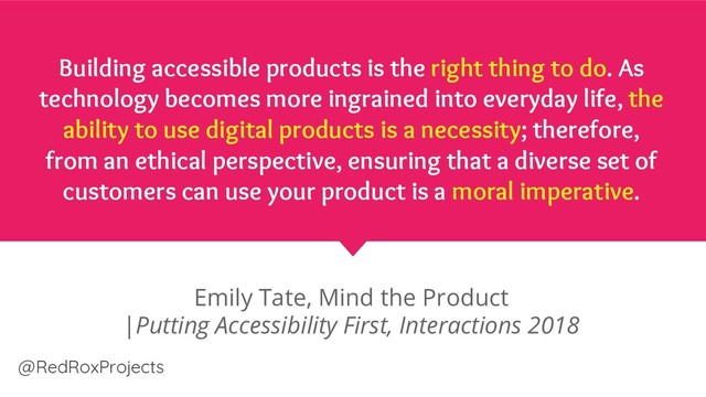 Building accessible products is the right thing to do. As
technology becomes more ingrained into everyday life, the
ability to use digital products is a necessity; therefore,
from an ethical perspective, ensuring that a diverse set of
customers can use your product is a moral imperative.
Emily Tate, Mind the Product
|Putting Accessibility First, Interactions 2018
@RedRoxProjects
