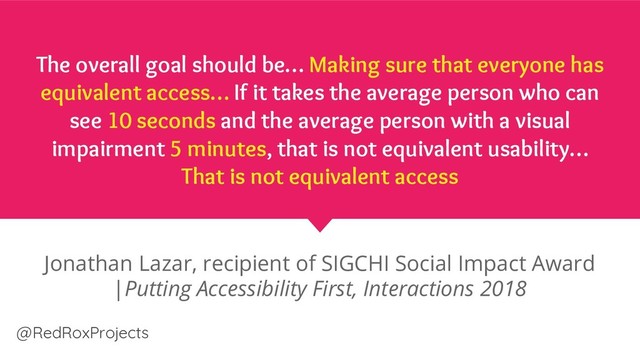 @RedRoxProjects
The overall goal should be… Making sure that everyone has
equivalent access… If it takes the average person who can
see 10 seconds and the average person with a visual
impairment 5 minutes, that is not equivalent usability…
That is not equivalent access
Jonathan Lazar, recipient of SIGCHI Social Impact Award
|Putting Accessibility First, Interactions 2018
