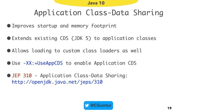 @CGuntur
Application Class-Data Sharing
•Improves startup and memory footprint
•Extends existing CDS (JDK 5) to application classes
•Allows loading to custom class loaders as well
•Use -XX:+UseAppCDS to enable Application CDS
•JEP 310 - Application Class-Data Sharing: 
http://openjdk.java.net/jeps/310
19
Java 10
