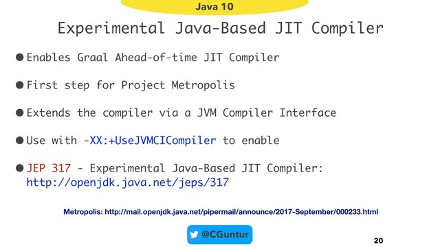 @CGuntur
Experimental Java-Based JIT Compiler
•Enables Graal Ahead-of-time JIT Compiler
•First step for Project Metropolis
•Extends the compiler via a JVM Compiler Interface
•Use with -XX:+UseJVMCICompiler to enable
•JEP 317 - Experimental Java-Based JIT Compiler: 
http://openjdk.java.net/jeps/317
20
Java 10
Metropolis: http://mail.openjdk.java.net/pipermail/announce/2017-September/000233.html
