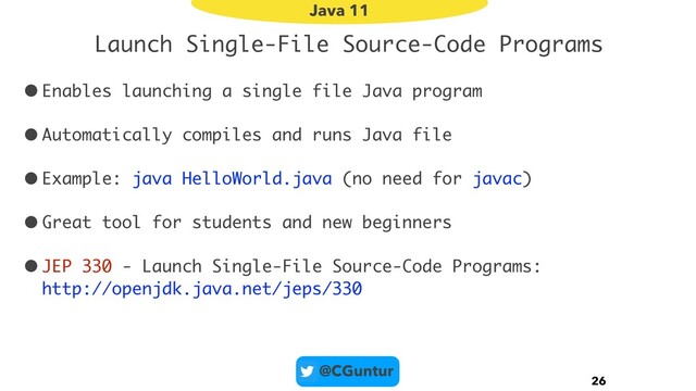 @CGuntur
Launch Single-File Source-Code Programs
•Enables launching a single file Java program
•Automatically compiles and runs Java file
•Example: java HelloWorld.java (no need for javac)
•Great tool for students and new beginners
•JEP 330 - Launch Single-File Source-Code Programs: 
http://openjdk.java.net/jeps/330
26
Java 11
