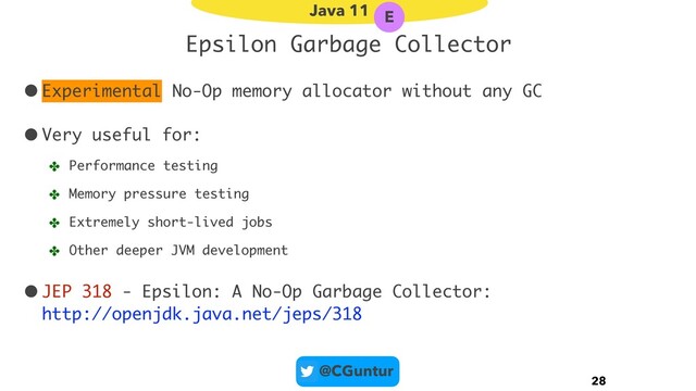 @CGuntur
Epsilon Garbage Collector
•Experimental No-Op memory allocator without any GC
•Very useful for:
✤ Performance testing
✤ Memory pressure testing
✤ Extremely short-lived jobs
✤ Other deeper JVM development
•JEP 318 - Epsilon: A No-Op Garbage Collector: 
http://openjdk.java.net/jeps/318
28
Java 11 E
