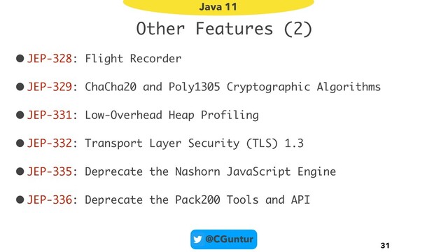 @CGuntur
Other Features (2)
•JEP-328: Flight Recorder
•JEP-329: ChaCha20 and Poly1305 Cryptographic Algorithms
•JEP-331: Low-Overhead Heap Profiling
•JEP-332: Transport Layer Security (TLS) 1.3
•JEP-335: Deprecate the Nashorn JavaScript Engine
•JEP-336: Deprecate the Pack200 Tools and API
31
Java 11
