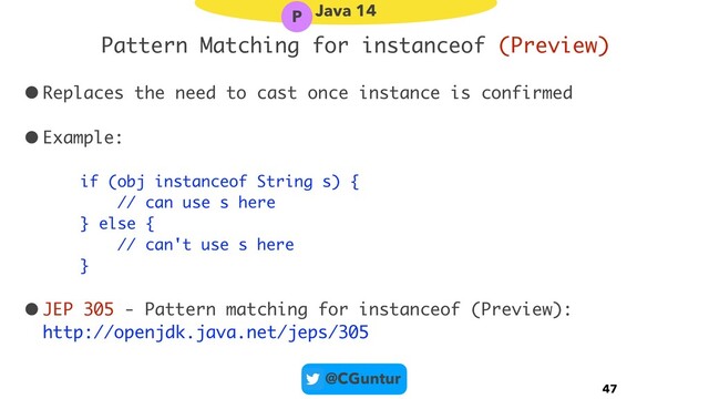 @CGuntur
Pattern Matching for instanceof (Preview)
•Replaces the need to cast once instance is confirmed
•Example:
if (obj instanceof String s) { 
// can use s here 
} else { 
// can't use s here 
}
•JEP 305 - Pattern matching for instanceof (Preview): 
http://openjdk.java.net/jeps/305
47
Java 14
P
