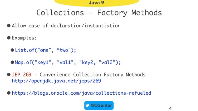 @CGuntur
Collections - Factory Methods
• Allow ease of declaration/instantiation
• Examples:
•List.of("one", “two");
•Map.of("key1", "val1", "key2, "val2");
• JEP 269 - Convenience Collection Factory Methods:  
http://openjdk.java.net/jeps/269
• https://blogs.oracle.com/java/collections-refueled
6
Java 9
