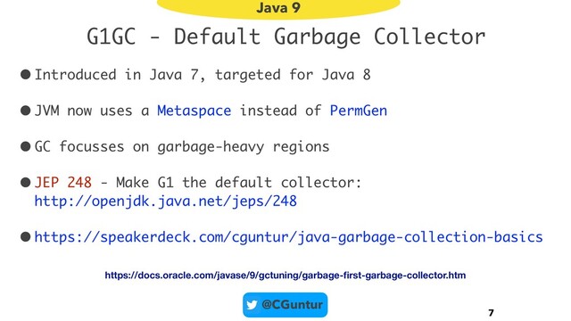 @CGuntur
G1GC - Default Garbage Collector
•Introduced in Java 7, targeted for Java 8
•JVM now uses a Metaspace instead of PermGen
•GC focusses on garbage-heavy regions
•JEP 248 - Make G1 the default collector:  
http://openjdk.java.net/jeps/248
•https://speakerdeck.com/cguntur/java-garbage-collection-basics
7
Java 9
https://docs.oracle.com/javase/9/gctuning/garbage-ﬁrst-garbage-collector.htm
