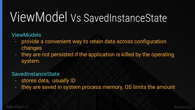 @nisrulz
#devfest17
ViewModels
- provide a convenient way to retain data across configuration
changes
- they are not persisted if the application is killed by the operating
system.
SavedInstanceState
- stores data, usually ID
- they are saved in system process memory, OS limits the amount
