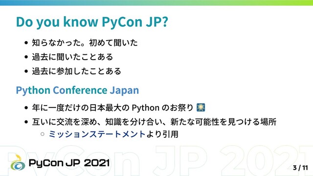 知らなかった。初めて聞いた
過去に聞いたことある
過去に参加したことある
Python Conference Japan
年に一度だけの日本最大の Python のお祭り
互いに交流を深め、知識を分け合い、新たな可能性を見つける場所
ミッションステートメントより引用
Do you know PyCon JP?
3 / 11

