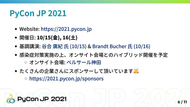 Website: https://2021.pycon.jp
開催日: 10/15(金), 16(土)
基調講演: 谷合 廣紀 氏 (10/15) & Brandt Bucher 氏 (10/16)
感染症対策実施の上、オンサイト会場とのハイブリッド開催を予定
オンサイト会場: ベルサール神田
たくさんの企業さんにスポンサーして頂いています
https://2021.pycon.jp/sponsors
PyCon JP 2021
6 / 11
