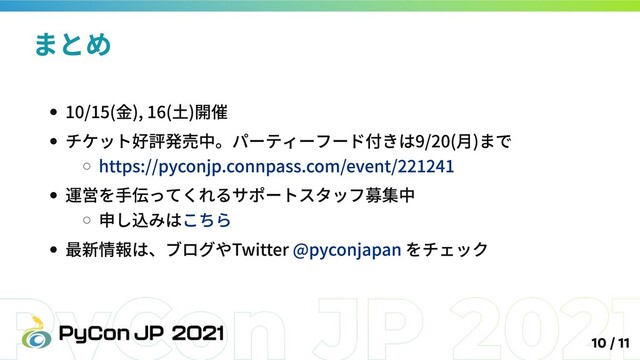 10/15(金), 16(土)開催
チケット好評発売中。パーティーフード付きは9/20(月)まで
https://pyconjp.connpass.com/event/221241
運営を手伝ってくれるサポートスタッフ募集中
申し込みはこちら
最新情報は、ブログやTwitter @pyconjapan をチェック
まとめ
10 / 11
