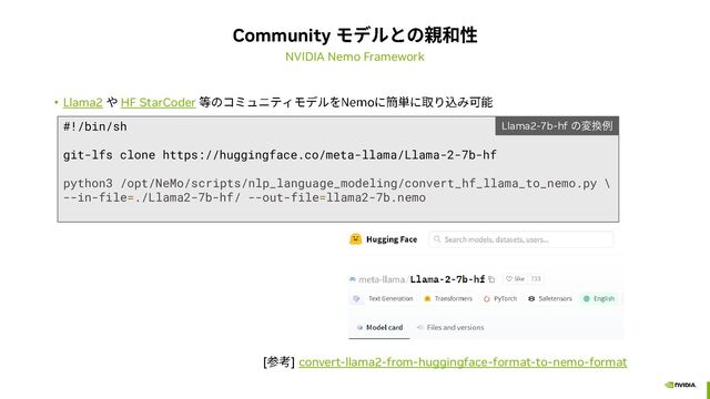 Community
NVIDIA Nemo Framework
• Llama2 HF StarCoder
#!/bin/sh
git-lfs clone https://huggingface.co/meta-llama/Llama-2-7b-hf
python3 /opt/NeMo/scripts/nlp_language_modeling/convert_hf_llama_to_nemo.py \
--in-file=./Llama2-7b-hf/ --out-file=llama2-7b.nemo
Llama2-7b-hf
[ ] convert-llama2-from-huggingface-format-to-nemo-format
