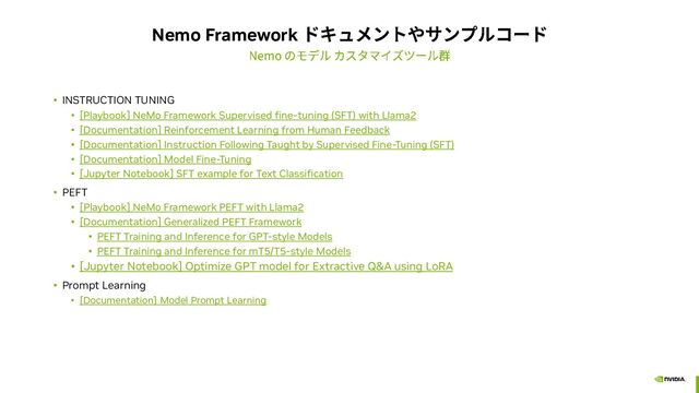 Nemo Framework
• INSTRUCTION TUNING
• [Playbook] NeMo Framework Supervised fine-tuning (SFT) with Llama2
• [Documentation] Reinforcement Learning from Human Feedback
• [Documentation] Instruction Following Taught by Supervised Fine-Tuning (SFT)
• [Documentation] Model Fine-Tuning
• [Jupyter Notebook] SFT example for Text Classification
• PEFT
• [Playbook] NeMo Framework PEFT with Llama2
• [Documentation] Generalized PEFT Framework
• PEFT Training and Inference for GPT-style Models
• PEFT Training and Inference for mT5/T5-style Models
• [Jupyter Notebook] Optimize GPT model for Extractive Q&A using LoRA
• Prompt Learning
• [Documentation] Model Prompt Learning
