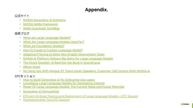 Appendix.
• NVIDIA Generative AI Solutions
• NVIDIA NeMo Framework
• NeMo Guardrails TechBlog
• What are Large Language Models?
• What Are Large Language Models Used For?
• What are Foundation Models?
• How To Create A Custom Language Model?
• Adapting P-Tuning to Solve Non-English Downstream Tasks
• NVIDIA AI Platform Delivers Big Gains for Large Language Models
• The King’s Swedish: AI Rewrites the Book in Scandinavia
• eBook Asset
• No Hang Ups With Hangul: KT Trains Smart Speakers, Customer Call Centers With NVIDIA AI
GTC
• How to Build Generative AI for Enterprise Use-cases
• Leveraging Large Language Models for Generating Content
• Power Of Large Language Models: The Current State and Future Potential
• Generative AI Demystified
• Efficient At-Scale Training and Deployment of Large Language Models – GTC Session
• Hyperparameter Tool GTC Session
