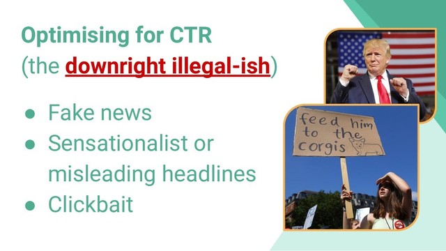 Optimising for CTR
(the downright illegal-ish)
● Fake news
● Sensationalist or
misleading headlines
● Clickbait
