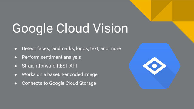 Google Cloud Vision
● Detect faces, landmarks, logos, text, and more
● Perform sentiment analysis
● Straightforward REST API
● Works on a base64-encoded image
● Connects to Google Cloud Storage
