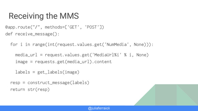 @juliaferraioli
Receiving the MMS
@app.route("/", methods=['GET', 'POST'])
def receive_message():
for i in range(int(request.values.get('NumMedia', None))):
media_url = request.values.get('MediaUrl%i' % i, None)
image = requests.get(media_url).content
labels = get_labels(image)
resp = construct_message(labels)
return str(resp)

