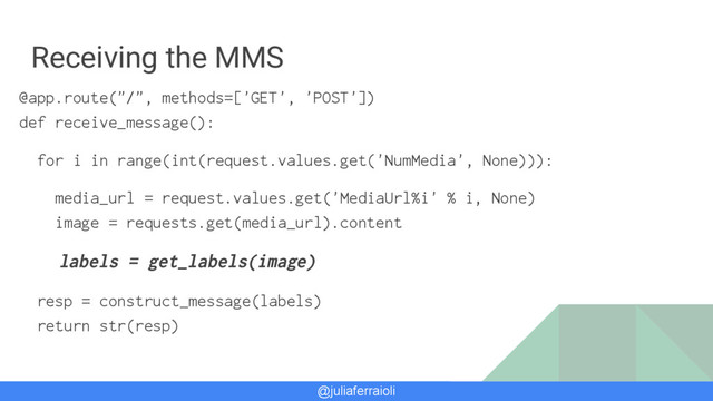 @juliaferraioli
Receiving the MMS
@app.route("/", methods=['GET', 'POST'])
def receive_message():
for i in range(int(request.values.get('NumMedia', None))):
media_url = request.values.get('MediaUrl%i' % i, None)
image = requests.get(media_url).content
labels = get_labels(image)
resp = construct_message(labels)
return str(resp)
