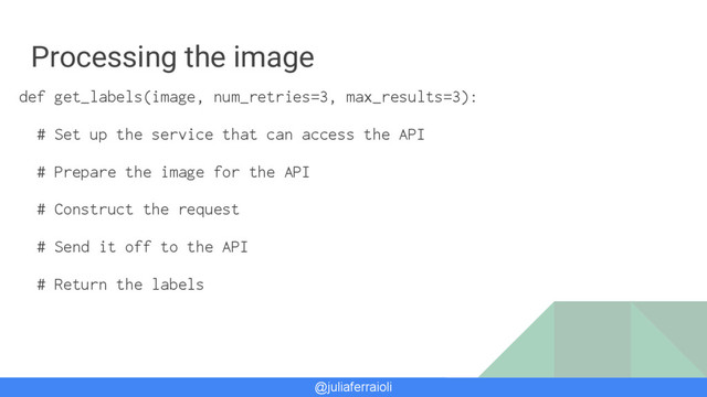 @juliaferraioli
Processing the image
def get_labels(image, num_retries=3, max_results=3):
# Set up the service that can access the API
# Prepare the image for the API
# Construct the request
# Send it off to the API
# Return the labels
