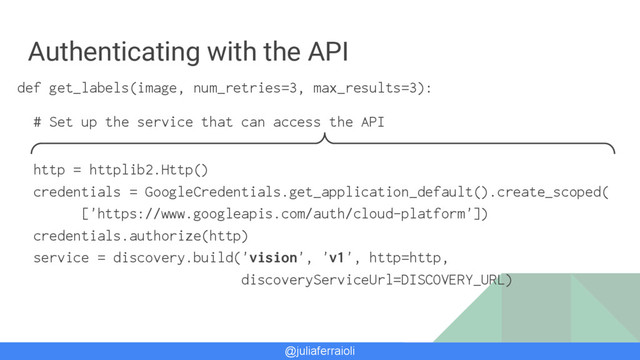 @juliaferraioli
Authenticating with the API
def get_labels(image, num_retries=3, max_results=3):
# Set up the service that can access the API
http = httplib2.Http()
credentials = GoogleCredentials.get_application_default().create_scoped(
['https://www.googleapis.com/auth/cloud-platform'])
credentials.authorize(http)
service = discovery.build('vision', 'v1', http=http,
discoveryServiceUrl=DISCOVERY_URL)
