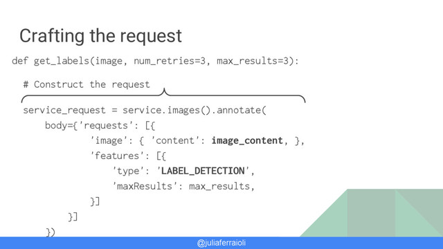 @juliaferraioli
Crafting the request
def get_labels(image, num_retries=3, max_results=3):
# Construct the request
service_request = service.images().annotate(
body={'requests': [{
'image': { 'content': image_content, },
'features': [{
'type': 'LABEL_DETECTION',
'maxResults': max_results,
}]
}]
})
