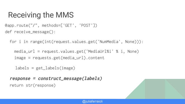 @juliaferraioli
Receiving the MMS
@app.route("/", methods=['GET', 'POST'])
def receive_message():
for i in range(int(request.values.get('NumMedia', None))):
media_url = request.values.get('MediaUrl%i' % i, None)
image = requests.get(media_url).content
labels = get_labels(image)
response = construct_message(labels)
return str(response)
