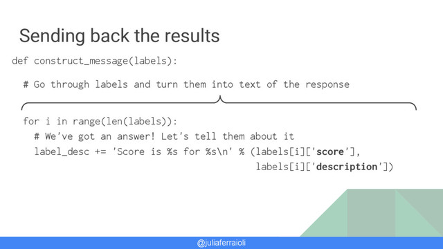 @juliaferraioli
Sending back the results
def construct_message(labels):
# Go through labels and turn them into text of the response
for i in range(len(labels)):
# We've got an answer! Let's tell them about it
label_desc += 'Score is %s for %s\n' % (labels[i]['score'],
labels[i]['description'])
