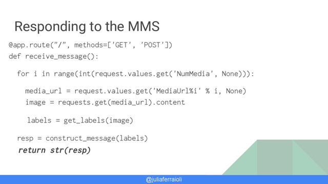 @juliaferraioli
Responding to the MMS
@app.route("/", methods=['GET', 'POST'])
def receive_message():
for i in range(int(request.values.get('NumMedia', None))):
media_url = request.values.get('MediaUrl%i' % i, None)
image = requests.get(media_url).content
labels = get_labels(image)
resp = construct_message(labels)
return str(resp)

