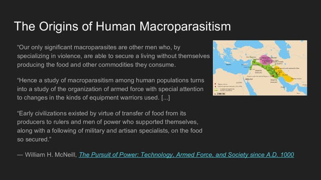 “Our only significant macroparasites are other men who, by
specializing in violence, are able to secure a living without themselves
producing the food and other commodities they consume.
“Hence a study of macroparasitism among human populations turns
into a study of the organization of armed force with special attention
to changes in the kinds of equipment warriors used. [...]
“Early civilizations existed by virtue of transfer of food from its
producers to rulers and men of power who supported themselves,
along with a following of military and artisan specialists, on the food
so secured.”
The Origins of Human Macroparasitism
― William H. McNeill, The Pursuit of Power: Technology, Armed Force, and Society since A.D. 1000
