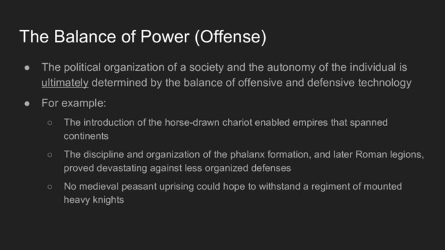 ● The political organization of a society and the autonomy of the individual is
ultimately determined by the balance of offensive and defensive technology
● For example:
○ The introduction of the horse-drawn chariot enabled empires that spanned
continents
○ The discipline and organization of the phalanx formation, and later Roman legions,
proved devastating against less organized defenses
○ No medieval peasant uprising could hope to withstand a regiment of mounted
heavy knights
The Balance of Power (Offense)
