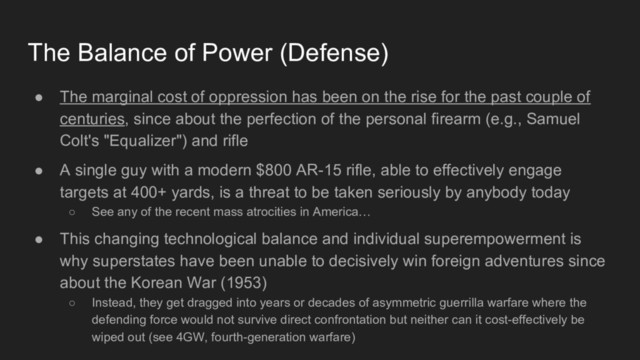 The Balance of Power (Defense)
● The marginal cost of oppression has been on the rise for the past couple of
centuries, since about the perfection of the personal firearm (e.g., Samuel
Colt's "Equalizer") and rifle
● A single guy with a modern $800 AR-15 rifle, able to effectively engage
targets at 400+ yards, is a threat to be taken seriously by anybody today
○ See any of the recent mass atrocities in America…
● This changing technological balance and individual superempowerment is
why superstates have been unable to decisively win foreign adventures since
about the Korean War (1953)
○ Instead, they get dragged into years or decades of asymmetric guerrilla warfare where the
defending force would not survive direct confrontation but neither can it cost-effectively be
wiped out (see 4GW, fourth-generation warfare)
