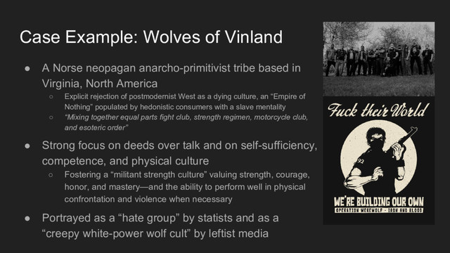Case Example: Wolves of Vinland
● A Norse neopagan anarcho-primitivist tribe based in
Virginia, North America
○ Explicit rejection of postmodernist West as a dying culture, an “Empire of
Nothing” populated by hedonistic consumers with a slave mentality
○ “Mixing together equal parts fight club, strength regimen, motorcycle club,
and esoteric order”
● Strong focus on deeds over talk and on self-sufficiency,
competence, and physical culture
○ Fostering a “militant strength culture” valuing strength, courage,
honor, and mastery—and the ability to perform well in physical
confrontation and violence when necessary
● Portrayed as a “hate group” by statists and as a
“creepy white-power wolf cult” by leftist media
