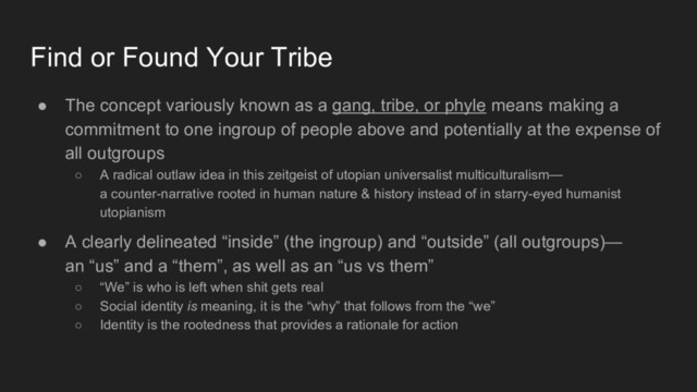 ● The concept variously known as a gang, tribe, or phyle means making a
commitment to one ingroup of people above and potentially at the expense of
all outgroups
○ A radical outlaw idea in this zeitgeist of utopian universalist multiculturalism—
a counter-narrative rooted in human nature & history instead of in starry-eyed humanist
utopianism
● A clearly delineated “inside” (the ingroup) and “outside” (all outgroups)—
an “us” and a “them”, as well as an “us vs them”
○ “We” is who is left when shit gets real
○ Social identity is meaning, it is the “why” that follows from the “we”
○ Identity is the rootedness that provides a rationale for action
Find or Found Your Tribe
