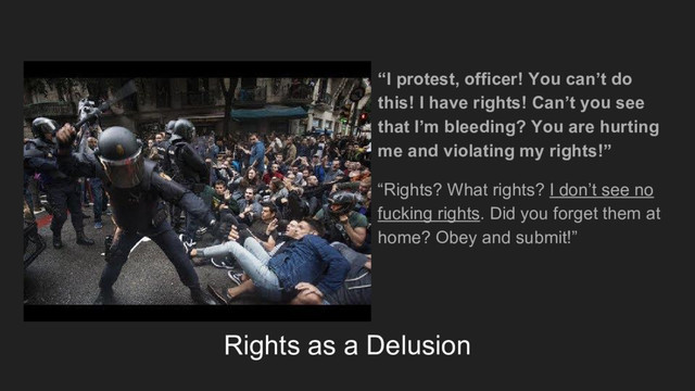 Rights as a Delusion
“I protest, officer! You can’t do
this! I have rights! Can’t you see
that I’m bleeding? You are hurting
me and violating my rights!”
“Rights? What rights? I don’t see no
fucking rights. Did you forget them at
home? Obey and submit!”
