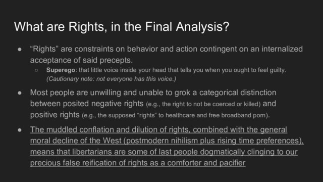● “Rights” are constraints on behavior and action contingent on an internalized
acceptance of said precepts.
○ Superego: that little voice inside your head that tells you when you ought to feel guilty.
(Cautionary note: not everyone has this voice.)
● Most people are unwilling and unable to grok a categorical distinction
between posited negative rights (e.g., the right to not be coerced or killed) and
positive rights (e.g., the supposed “rights” to healthcare and free broadband porn).
● The muddled conflation and dilution of rights, combined with the general
moral decline of the West (postmodern nihilism plus rising time preferences),
means that libertarians are some of last people dogmatically clinging to our
precious false reification of rights as a comforter and pacifier
What are Rights, in the Final Analysis?
