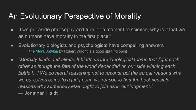 ● If we put aside philosophy and turn for a moment to science, why is it that we
as humans have morality in the first place?
● Evolutionary biologists and psychologists have compelling answers
○ The Moral Animal by Robert Wright is a good starting point
● “Morality binds and blinds. It binds us into ideological teams that fight each
other as though the fate of the world depended on our side winning each
battle [...] We do moral reasoning not to reconstruct the actual reasons why
we ourselves came to a judgment; we reason to find the best possible
reasons why somebody else ought to join us in our judgment.”
— Jonathan Haidt
An Evolutionary Perspective of Morality
