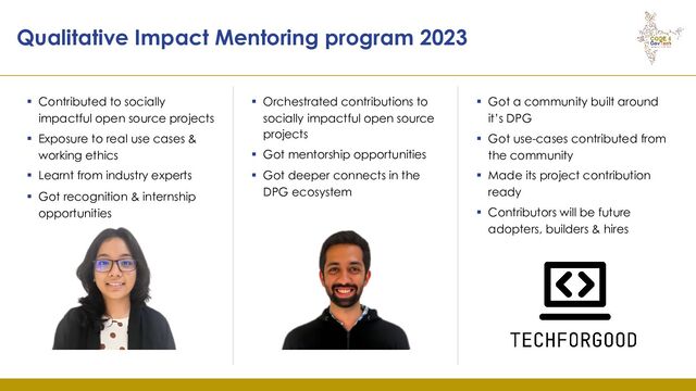 Qualitative Impact Mentoring program 2023
▪ Contributed to socially
impactful open source projects
▪ Exposure to real use cases &
working ethics
▪ Learnt from industry experts
▪ Got recognition & internship
opportunities
▪ Orchestrated contributions to
socially impactful open source
projects
▪ Got mentorship opportunities
▪ Got deeper connects in the
DPG ecosystem
▪ Got a community built around
it’s DPG
▪ Got use-cases contributed from
the community
▪ Made its project contribution
ready
▪ Contributors will be future
adopters, builders & hires
