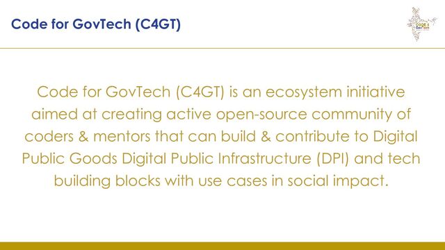 Code for GovTech (C4GT) is an ecosystem initiative
aimed at creating active open-source community of
coders & mentors that can build & contribute to Digital
Public Goods Digital Public Infrastructure (DPI) and tech
building blocks with use cases in social impact.
Code for GovTech (C4GT)
