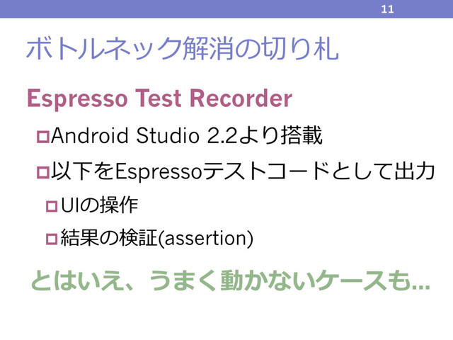 ボトルネック解消の切り札
Espresso Test Recorder
pAndroid Studio 2.2より搭載
p以下をEspressoテストコードとして出⼒
pUIの操作
p結果の検証(assertion)
とはいえ、うまく動かないケースも...
11
