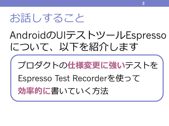 お話しすること
AndroidのUIテストツールEspresso
について、以下を紹介します
3
プロダクトの仕様変更に強いテストを
Espresso Test Recorderを使って
効率的に書いていく⽅法
