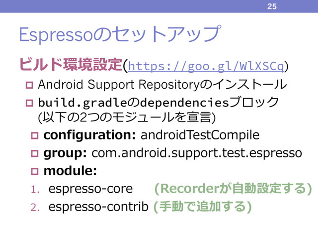 Espressoのセットアップ
ビルド環境設定(https://goo.gl/WlXSCq)
p Android Support Repositoryのインストール
p build.gradleのdependenciesブロック
(以下の2つのモジュールを宣⾔)
p configuration: androidTestCompile
p group: com.android.support.test.espresso
p module:
1. espresso-core (Recorderが⾃動設定する)
2. espresso-contrib (⼿動で追加する)
25
