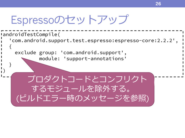 Espressoのセットアップ
26
androidTestCompile(
'com.android.support.test.espresso:espresso-core:2.2.2',
{
exclude group: 'com.android.support',
module: 'support-annotations'
}
)
プロダクトコードとコンフリクト
するモジュールを除外する。
(ビルドエラー時のメッセージを参照)
