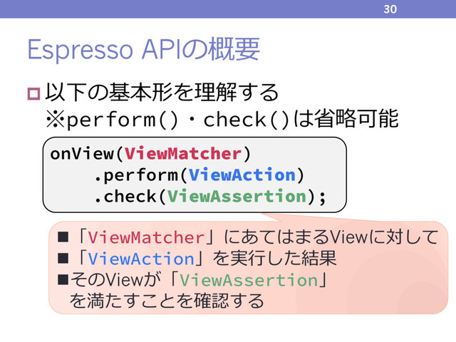 Espresso APIの概要
p 以下の基本形を理解する
※perform()・check()は省略可能
30
onView(ViewMatcher)
.perform(ViewAction)
.check(ViewAssertion);
n「ViewMatcher」にあてはまるViewに対して
n「ViewAction」を実⾏した結果
nそのViewが「ViewAssertion」
を満たすことを確認する
