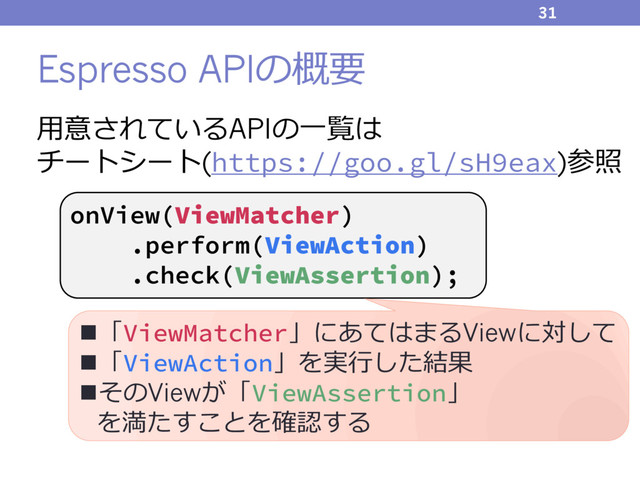 Espresso APIの概要
31
onView(ViewMatcher)
.perform(ViewAction)
.check(ViewAssertion);
⽤意されているAPIの⼀覧は
チートシート(https://goo.gl/sH9eax)参照
n「ViewMatcher」にあてはまるViewに対して
n「ViewAction」を実⾏した結果
nそのViewが「ViewAssertion」
を満たすことを確認する
